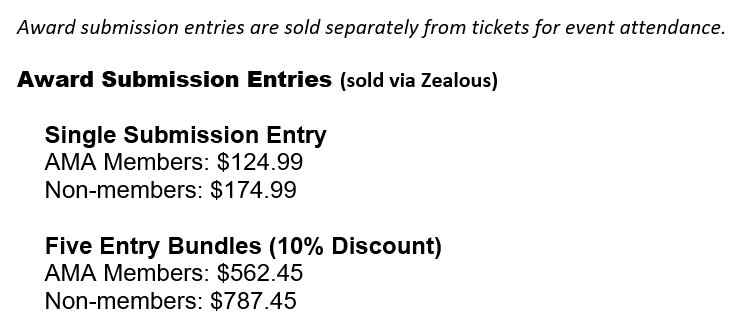 Award submission entries are sold separately from tickets for event attendance. Award Submission Entries (sold via Zealous) Single Submission Entry AMA Members: $124.99 Non-members: $174.99 Five Entry Bundles (10% Discount) AMA Members: $562.45 Non-members: $787.45 