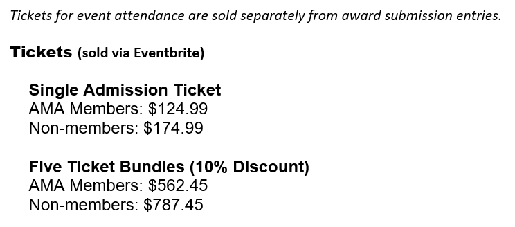 Tickets for event attendance are sold separately from award submission entries. Tickets (sold via Eventbrite) Single Admission Ticket AMA Members: $124.99 Non-members: $174.99 Five Ticket Bundles (10% Discount) AMA Members: $562.45 Non-members: $787.45 